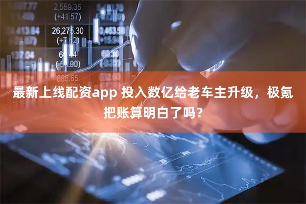 最新上线配资app 投入数亿给老车主升级，极氪把账算明白了吗？