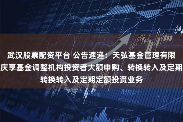 武汉股票配资平台 公告速递：天弘基金管理有限公司关于天弘庆享基金调整机构投资者大额申购、转换转入及定期定额投资业务