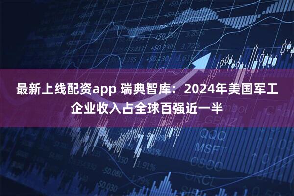 最新上线配资app 瑞典智库：2024年美国军工企业收入占全球百强近一半