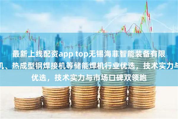 最新上线配资app top无锡海菲智能装备有限公司：螺母凸焊机、热成型钢焊接机等储能焊机行业优选，技术实力与市场口碑双领跑