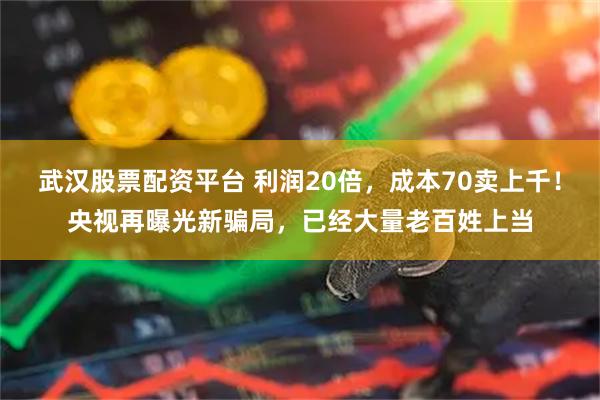 武汉股票配资平台 利润20倍，成本70卖上千！央视再曝光新骗局，已经大量老百姓上当