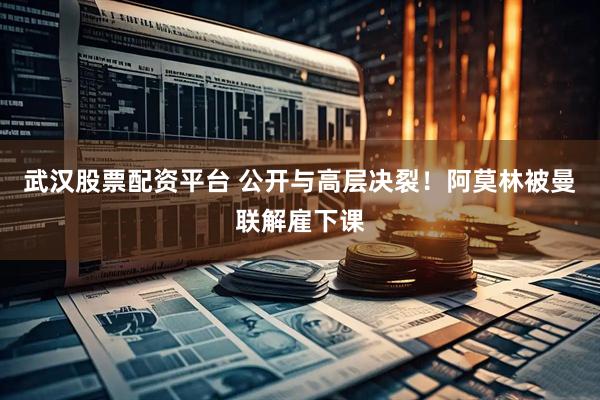 武汉股票配资平台 公开与高层决裂！阿莫林被曼联解雇下课
