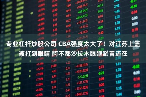 专业杠杆炒股公司 CBA强度太大了！对江苏上篮被打到眼睛 阿不都沙拉木眼眶淤青还在