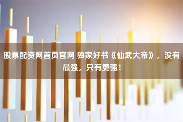 股票配资网首页官网 独家好书《仙武大帝》，没有最强，只有更强！