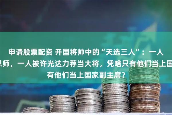 申请股票配资 开国将帅中的“天选三人”：一人是朱老总恩师，一人被许光达力荐当大将，凭啥只有他们当上国家副主席？