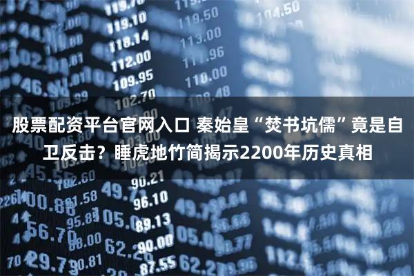 股票配资平台官网入口 秦始皇“焚书坑儒”竟是自卫反击？睡虎地竹简揭示2200年历史真相