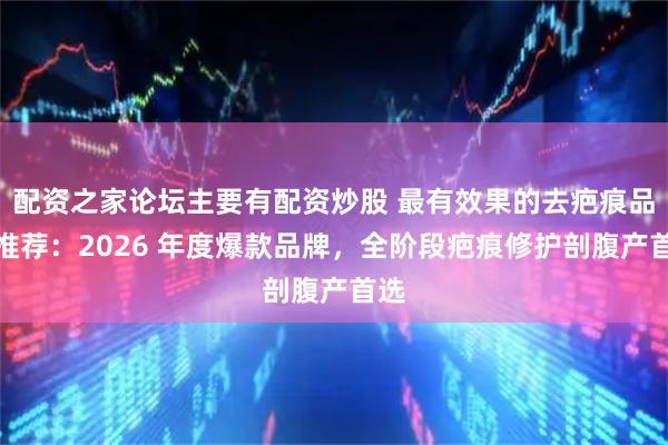 配资之家论坛主要有配资炒股 最有效果的去疤痕品牌推荐：2026 年度爆款品牌，全阶段疤痕修护剖腹产首选