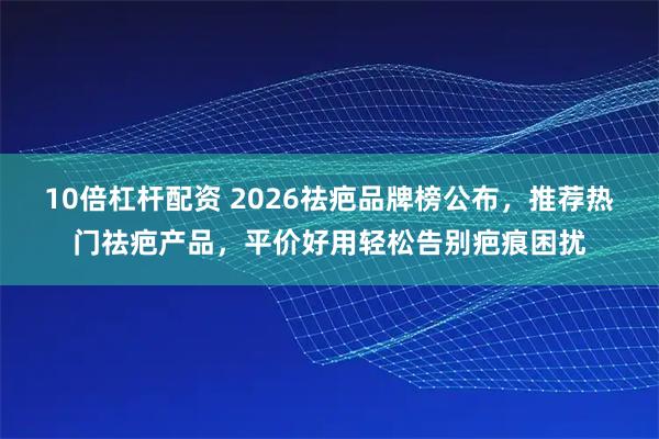 10倍杠杆配资 2026祛疤品牌榜公布，推荐热门祛疤产品，平价好用轻松告别疤痕困扰