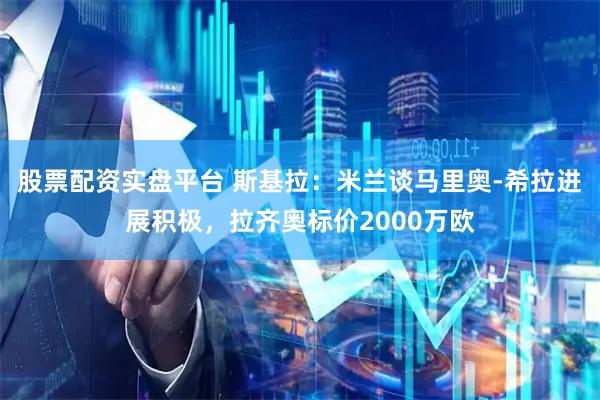 股票配资实盘平台 斯基拉：米兰谈马里奥-希拉进展积极，拉齐奥标价2000万欧