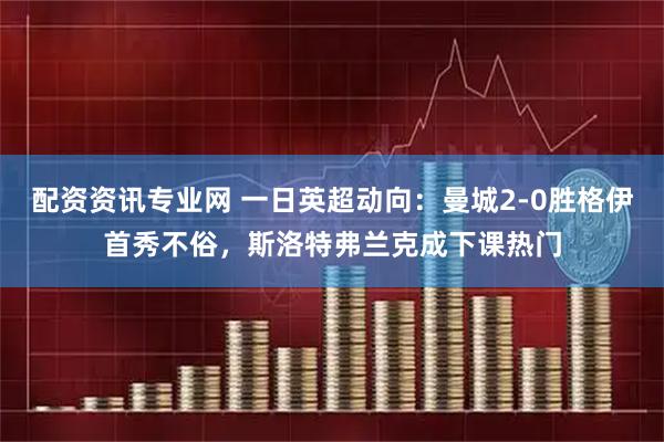 配资资讯专业网 一日英超动向：曼城2-0胜格伊首秀不俗，斯洛特弗兰克成下课热门