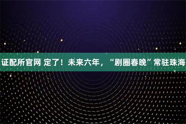证配所官网 定了！未来六年，“剧圈春晚”常驻珠海