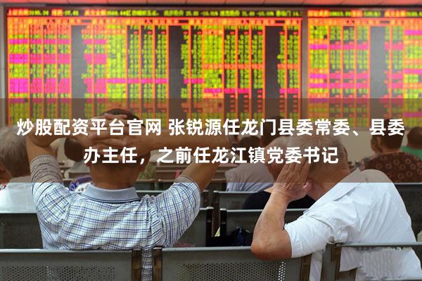炒股配资平台官网 张锐源任龙门县委常委、县委办主任，之前任龙江镇党委书记