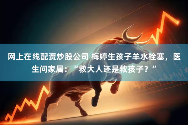 网上在线配资炒股公司 梅婷生孩子羊水栓塞，医生问家属：“救大人还是救孩子？”