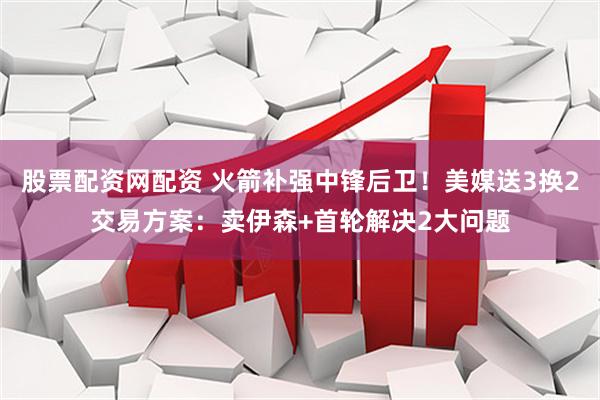 股票配资网配资 火箭补强中锋后卫！美媒送3换2交易方案：卖伊森+首轮解决2大问题