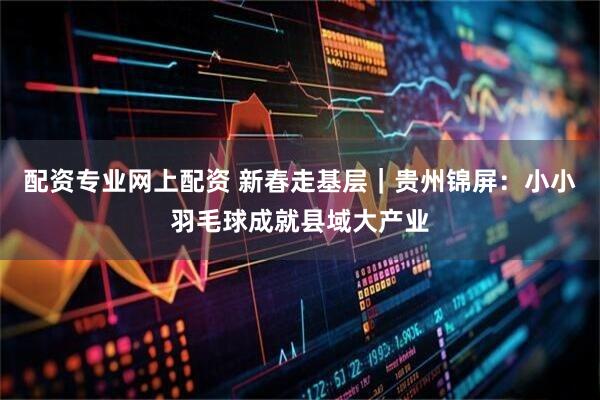 配资专业网上配资 新春走基层｜贵州锦屏：小小羽毛球成就县域大产业