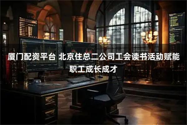 厦门配资平台 北京住总二公司工会读书活动赋能职工成长成才