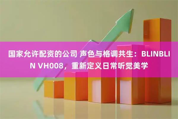 国家允许配资的公司 声色与格调共生：BLINBLIN VH008，重新定义日常听觉美学