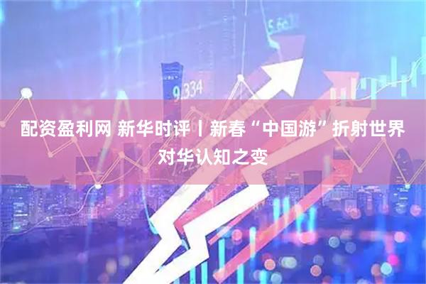 配资盈利网 新华时评丨新春“中国游”折射世界对华认知之变