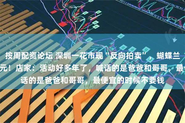 按周配资论坛 深圳一花市现“反向拍卖”，蝴蝶兰从250元喊到120元！店家：活动好多年了，喊话的是爸爸和哥哥，最便宜的时候不要钱