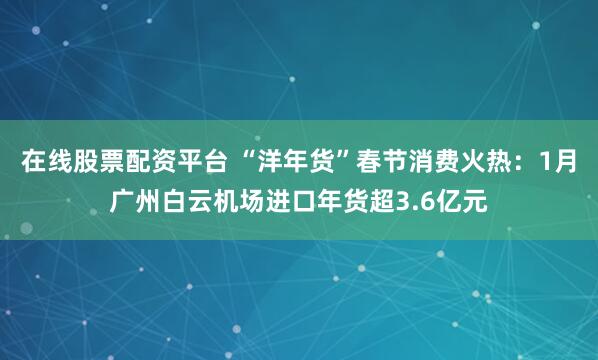 在线股票配资平台 “洋年货”春节消费火热：1月广州白云机场进口年货超3.6亿元