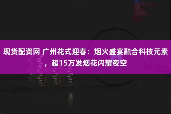 现货配资网 广州花式迎春：烟火盛宴融合科技元素，超15万发烟花闪耀夜空