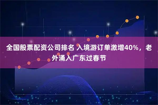 全国股票配资公司排名 入境游订单激增40%，老外涌入广东过春节