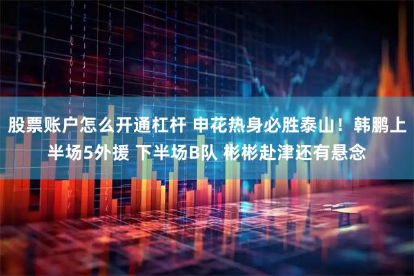 股票账户怎么开通杠杆 申花热身必胜泰山！韩鹏上半场5外援 下半场B队 彬彬赴津还有悬念
