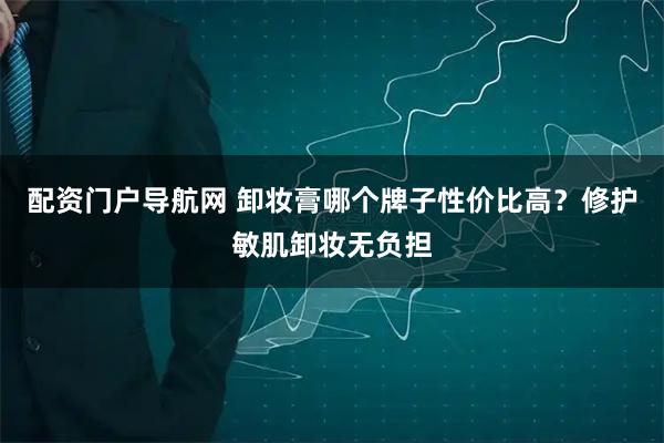 配资门户导航网 卸妆膏哪个牌子性价比高？修护敏肌卸妆无负担