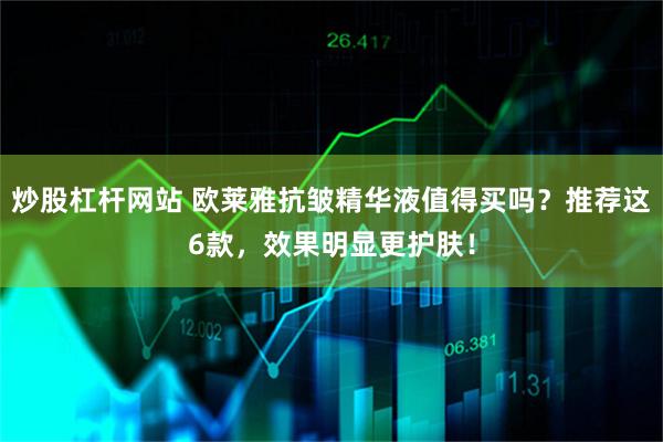 炒股杠杆网站 欧莱雅抗皱精华液值得买吗？推荐这6款，效果明显更护肤！