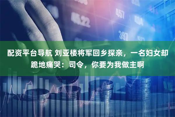 配资平台导航 刘亚楼将军回乡探亲，一名妇女却跪地痛哭：司令，你要为我做主啊