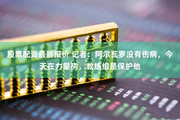 股票配资最新报价 记者：阿尔瓦罗没有伤病，今天在力量房，教练组是保护他