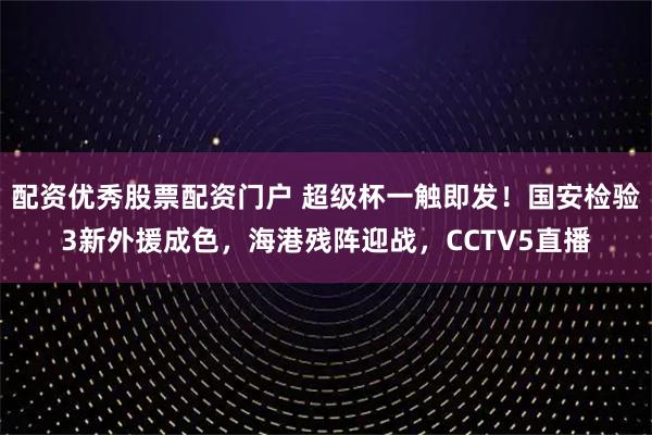 配资优秀股票配资门户 超级杯一触即发！国安检验3新外援成色，海港残阵迎战，CCTV5直播