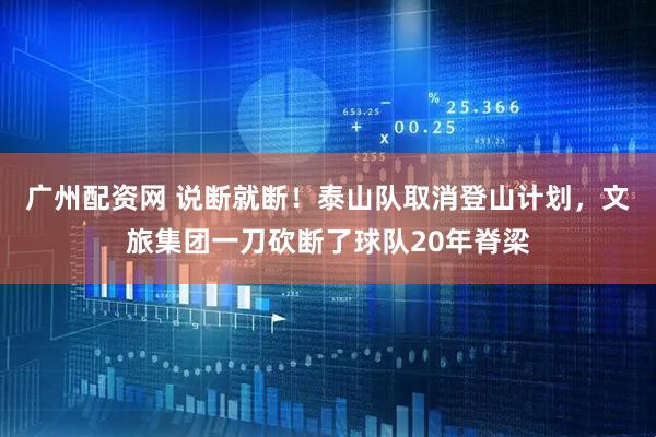 广州配资网 说断就断！泰山队取消登山计划，文旅集团一刀砍断了球队20年脊梁
