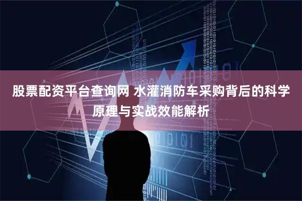 股票配资平台查询网 水灌消防车采购背后的科学原理与实战效能解析
