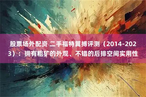 股票场外配资 二手福特翼搏评测（2014-2023）：拥有粗犷的外观、不错的后排空间实用性
