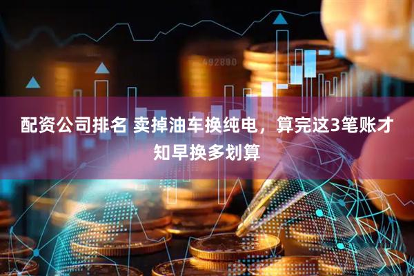 配资公司排名 卖掉油车换纯电，算完这3笔账才知早换多划算