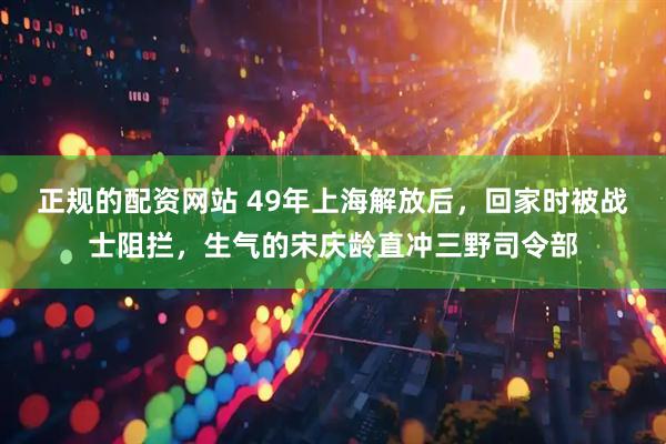 正规的配资网站 49年上海解放后，回家时被战士阻拦，生气的宋庆龄直冲三野司令部