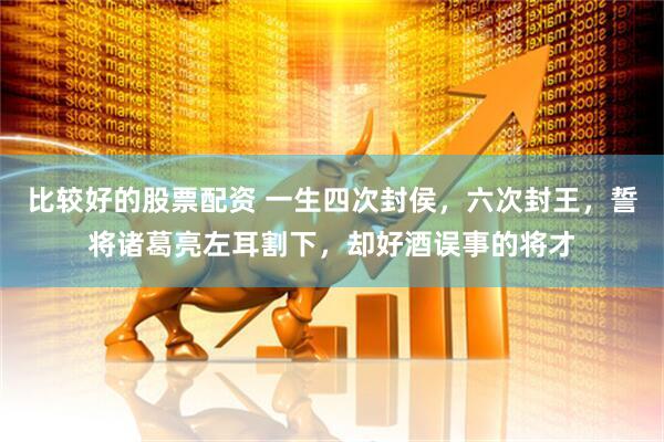 比较好的股票配资 一生四次封侯，六次封王，誓将诸葛亮左耳割下，却好酒误事的将才