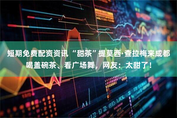 短期免费配资资讯 “甜茶”提莫西·查拉梅来成都喝盖碗茶、看广场舞，网友：太甜了！