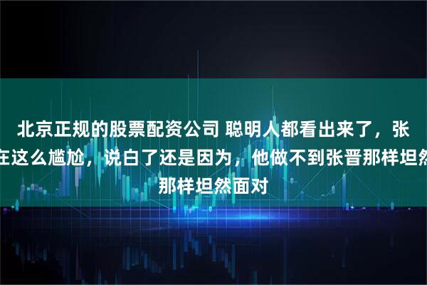 北京正规的股票配资公司 聪明人都看出来了，张杰现在这么尴尬，说白了还是因为，他做不到张晋那样坦然面对