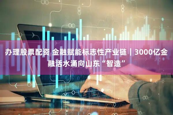 办理股票配资 金融赋能标志性产业链｜3000亿金融活水涌向山东“智造”