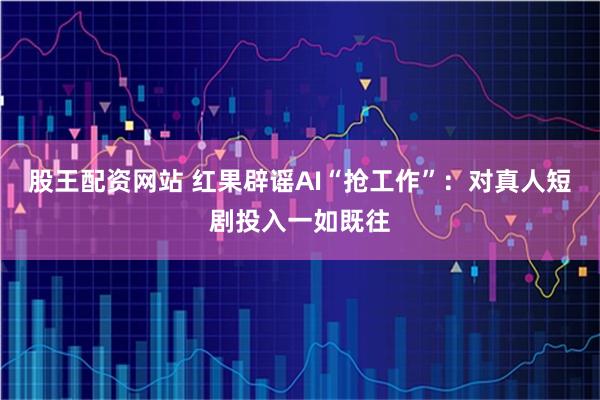 股王配资网站 红果辟谣AI“抢工作”：对真人短剧投入一如既往