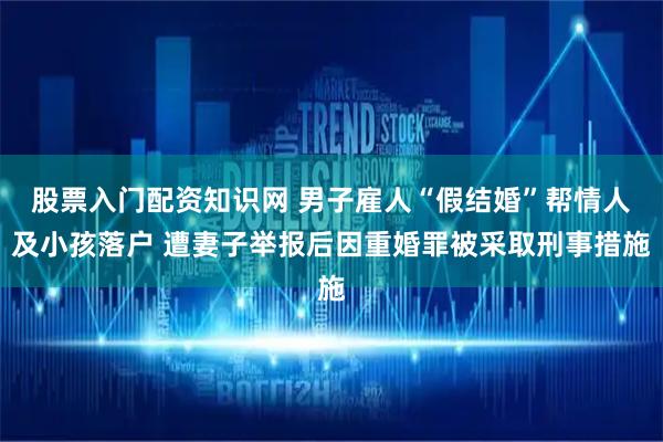 股票入门配资知识网 男子雇人“假结婚”帮情人及小孩落户 遭妻子举报后因重婚罪被采取刑事措施