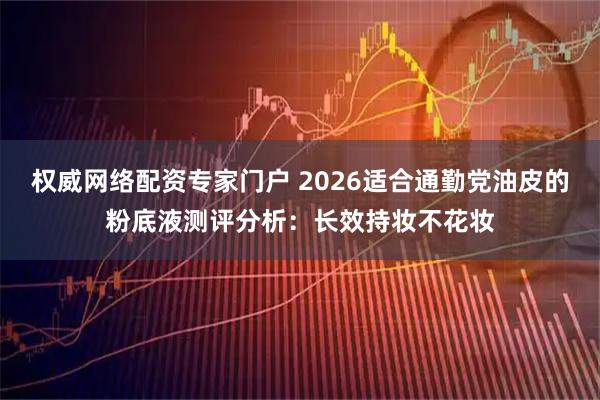 权威网络配资专家门户 2026适合通勤党油皮的粉底液测评分析：长效持妆不花妆