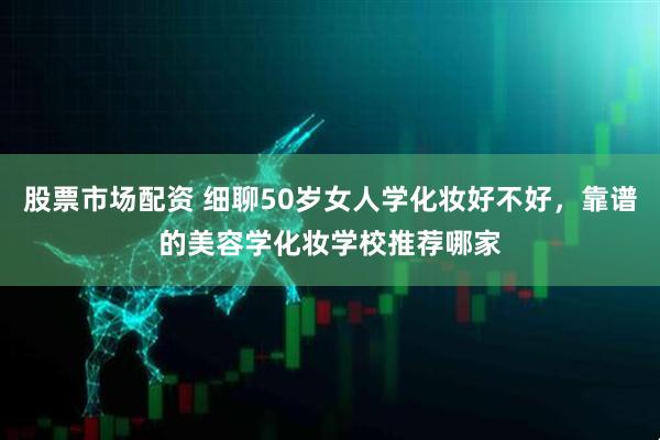 股票市场配资 细聊50岁女人学化妆好不好，靠谱的美容学化妆学校推荐哪家