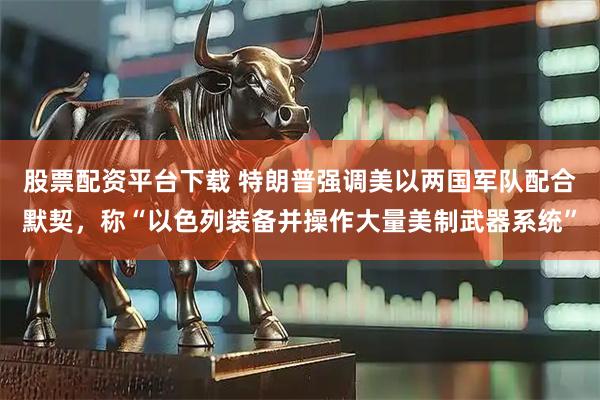 股票配资平台下载 特朗普强调美以两国军队配合默契，称“以色列装备并操作大量美制武器系统”