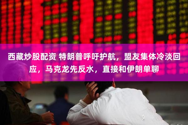西藏炒股配资 特朗普呼吁护航，盟友集体冷淡回应，马克龙先反水，直接和伊朗单聊