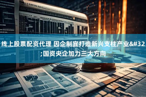 线上股票配资代理 因企制宜打造新兴支柱产业 国资央企加力三大方向
