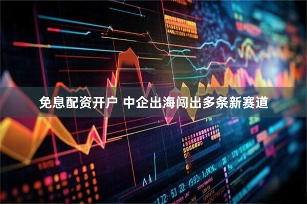 免息配资开户 中企出海闯出多条新赛道