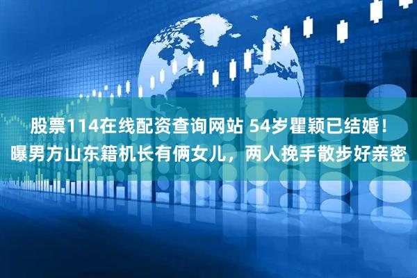 股票114在线配资查询网站 54岁瞿颖已结婚！曝男方山东籍机长有俩女儿，两人挽手散步好亲密